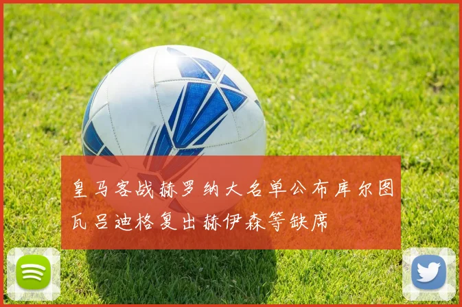 皇马客战赫罗纳大名单公布库尔图瓦吕迪格复出赫伊森等缺席