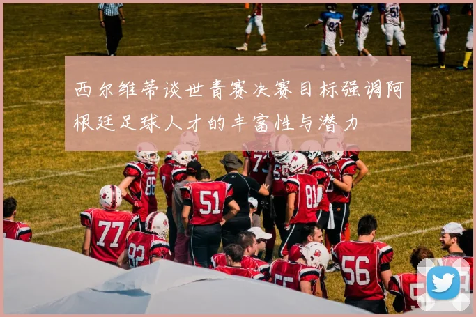 西尔维蒂谈世青赛决赛目标强调阿根廷足球人才的丰富性与潜力