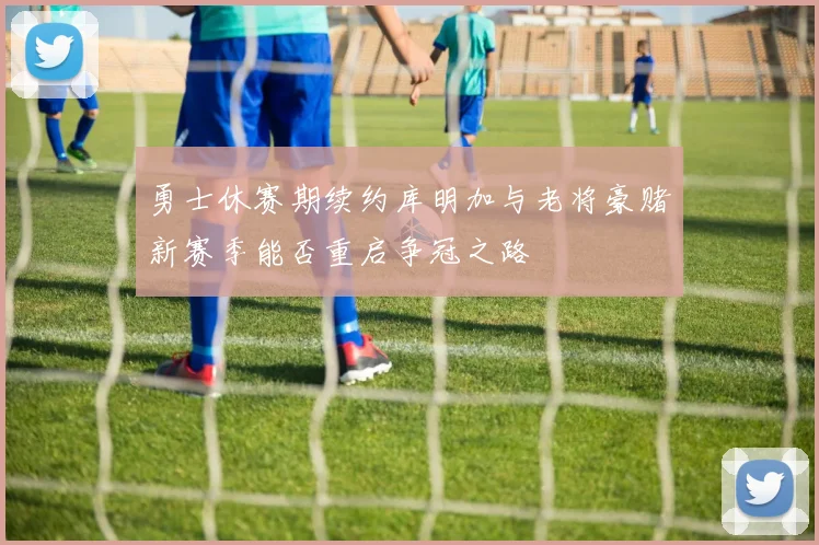 勇士休赛期续约库明加与老将豪赌新赛季能否重启争冠之路
