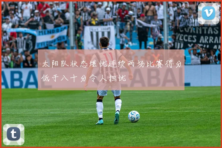 太阳队状态堪忧连续两场比赛得分低于八十分令人担忧