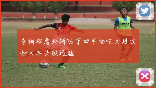 夸梅称詹姆斯防守回半场吃力进攻如火车头般迅猛