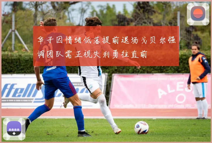 华子因情绪低落提前退场戈贝尔强调团队需正视失利勇往直前