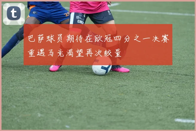 巴萨球员期待在欧冠四分之一决赛重遇马竞渴望再次较量