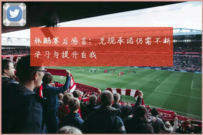 韩鹏赛后感言：兑现承诺仍需不断学习与提升自我