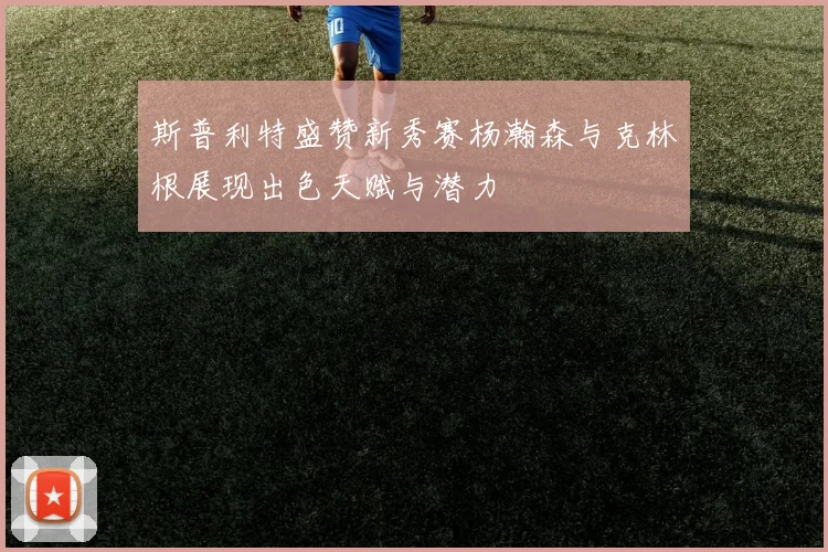 斯普利特盛赞新秀赛杨瀚森与克林根展现出色天赋与潜力