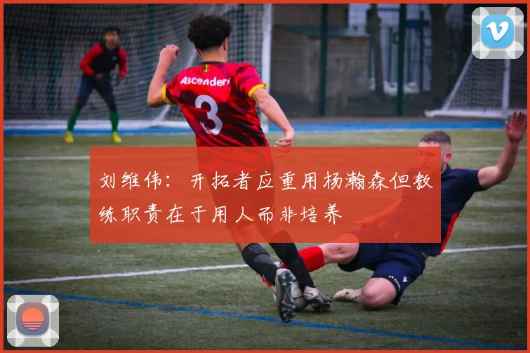 刘维伟：开拓者应重用杨瀚森但教练职责在于用人而非培养
