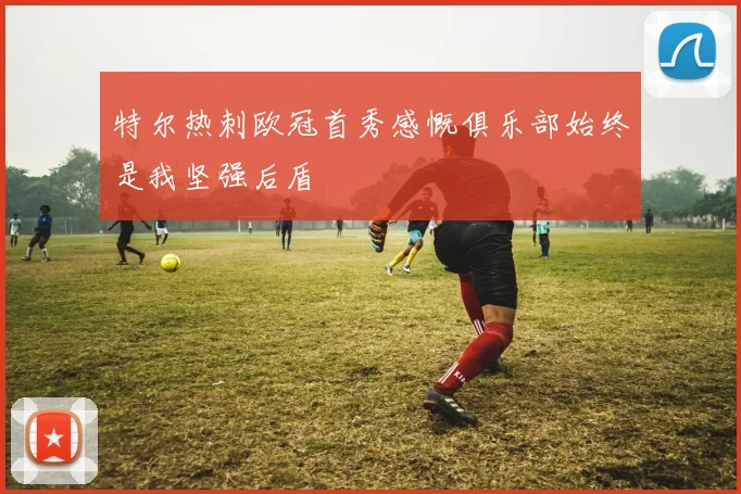 特尔热刺欧冠首秀感慨俱乐部始终是我坚强后盾