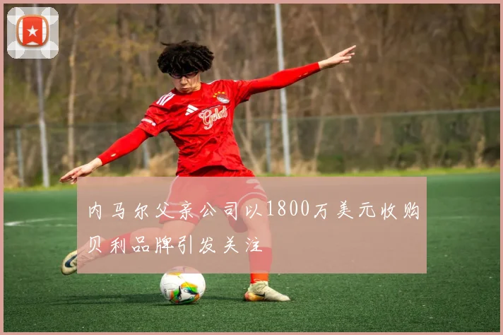 内马尔父亲公司以1800万美元收购贝利品牌引发关注