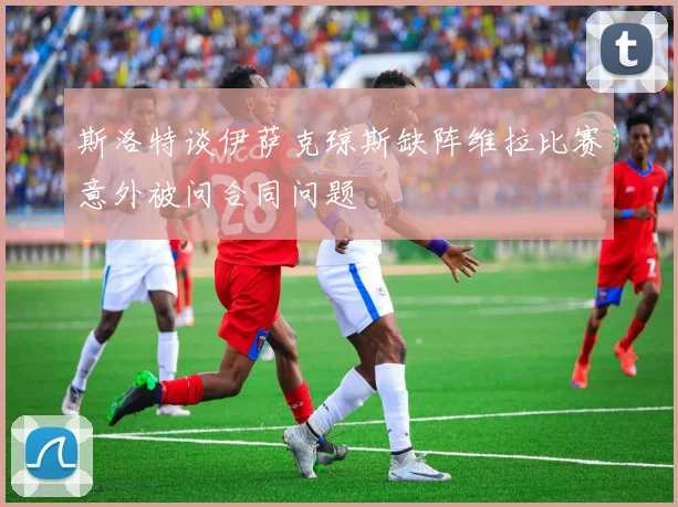 斯洛特谈伊萨克琼斯缺阵维拉比赛意外被问合同问题