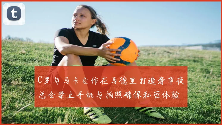 C罗与马卡合作在马德里打造奢华夜总会禁止手机与拍照确保私密体验