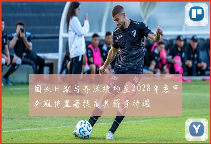 国米计划与齐沃续约至2028年意甲夺冠将显著提高其薪资待遇