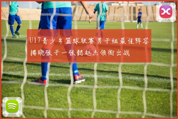 U17青少年篮球联赛男子组最佳阵容揭晓张子一张懿赵杰领衔出战