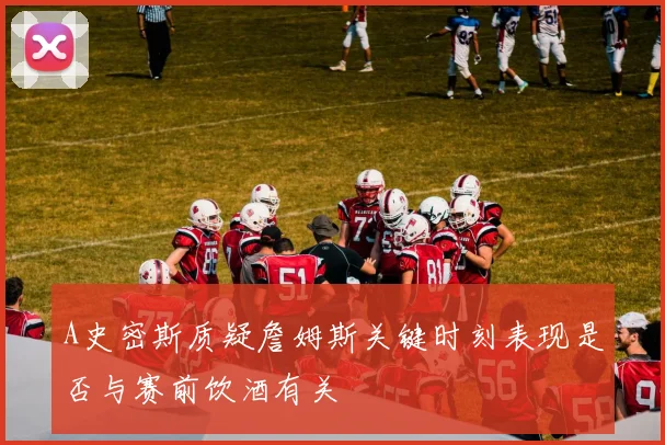 A史密斯质疑詹姆斯关键时刻表现是否与赛前饮酒有关