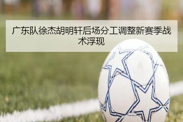 广东队徐杰胡明轩后场分工调整新赛季战术浮现